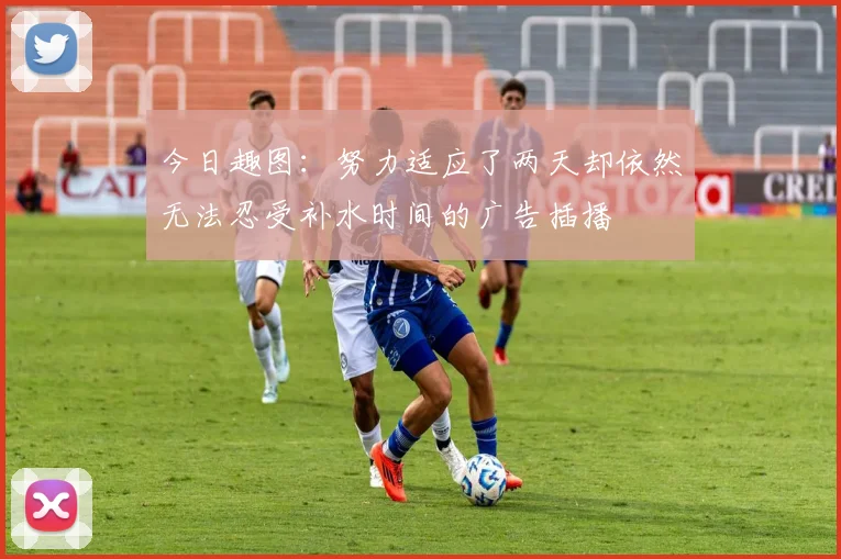 今日趣图：努力适应了两天却依然无法忍受补水时间的广告插播