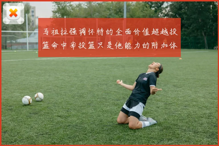 马祖拉强调怀特的全面价值超越投篮命中率投篮只是他能力的附加体现