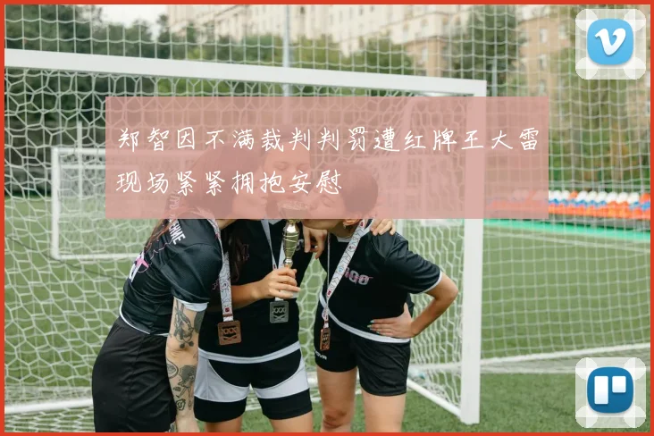 郑智因不满裁判判罚遭红牌王大雷现场紧紧拥抱安慰