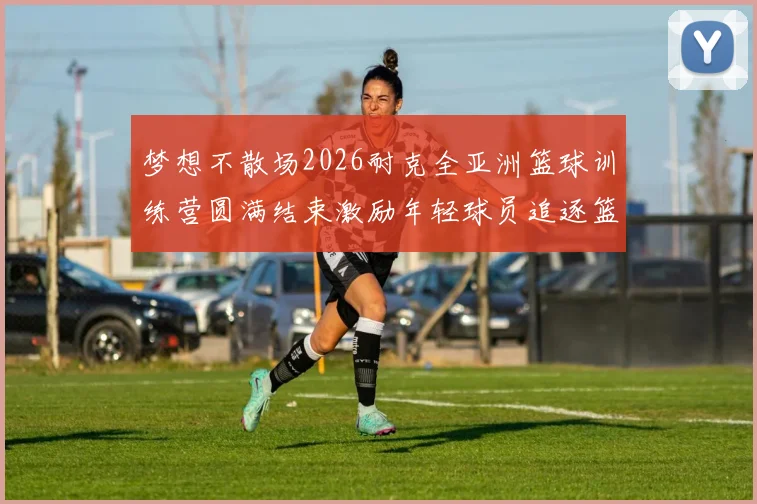 梦想不散场2026耐克全亚洲篮球训练营圆满结束激励年轻球员追逐篮球梦想