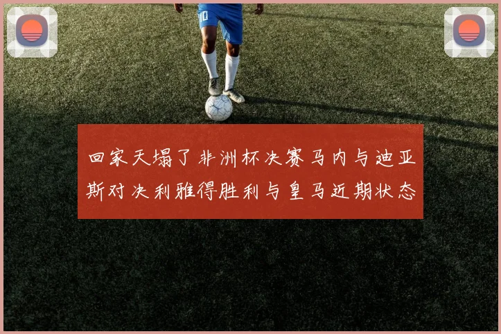 回家天塌了非洲杯决赛马内与迪亚斯对决利雅得胜利与皇马近期状态堪忧
