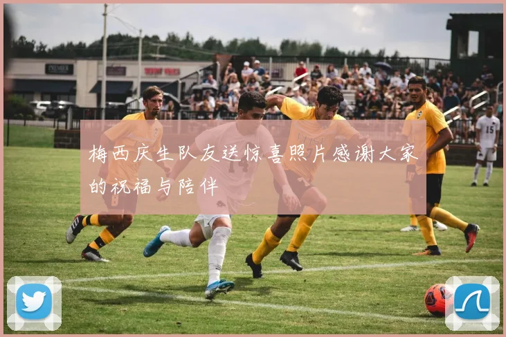 梅西庆生队友送惊喜照片感谢大家的祝福与陪伴
