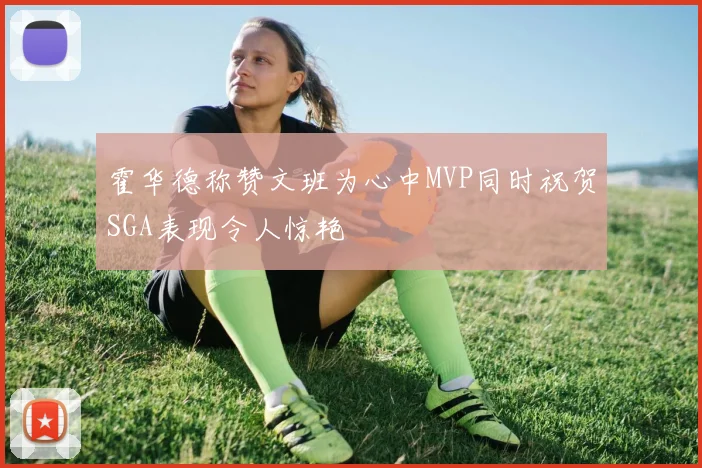 霍华德称赞文班为心中MVP同时祝贺SGA表现令人惊艳