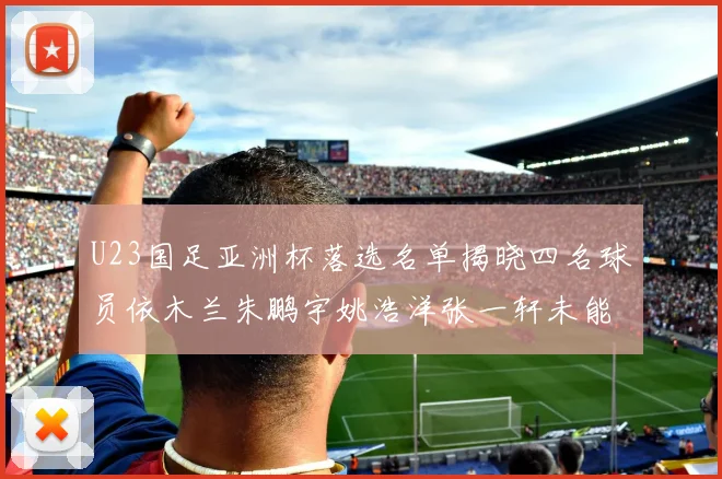 U23国足亚洲杯落选名单揭晓四名球员依木兰朱鹏宇姚浩洋张一轩未能入选