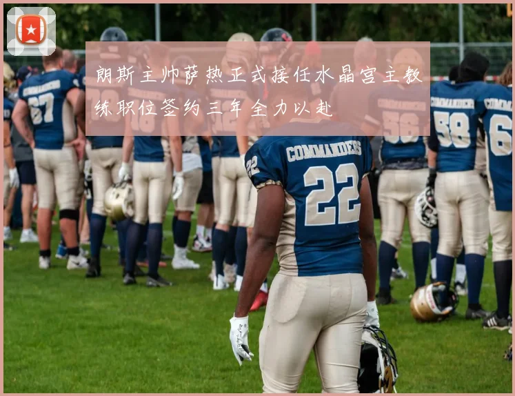 朗斯主帅萨热正式接任水晶宫主教练职位签约三年全力以赴