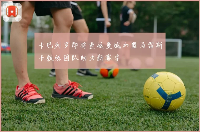 卡巴列罗即将重返曼城加盟马雷斯卡教练团队助力新赛季