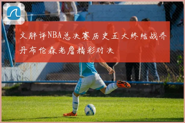 文胖评NBA总决赛历史五大终结战乔丹布伦森老詹精彩对决
