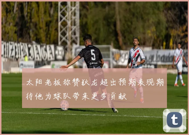太阳老板称赞狄龙超出预期表现期待他为球队带来更多贡献