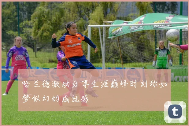 哈兰德激动分享生涯巅峰时刻称如梦似幻的成就感