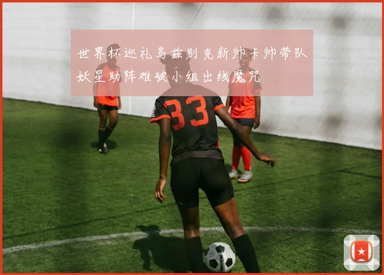 世界杯巡礼乌兹别克新帅卡帅带队妖星助阵难破小组出线魔咒