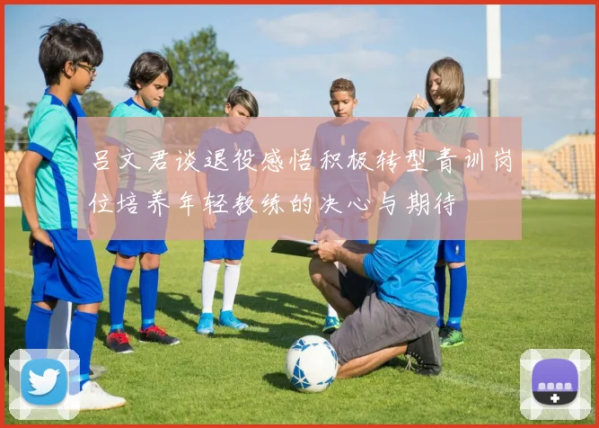 吕文君谈退役感悟积极转型青训岗位培养年轻教练的决心与期待
