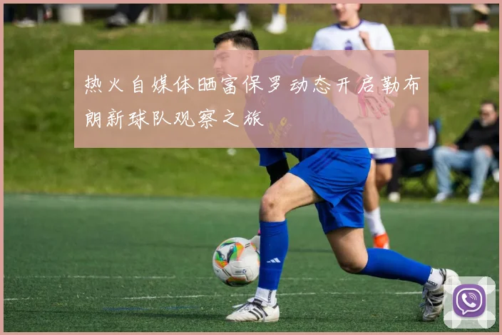 热火自媒体晒富保罗动态开启勒布朗新球队观察之旅