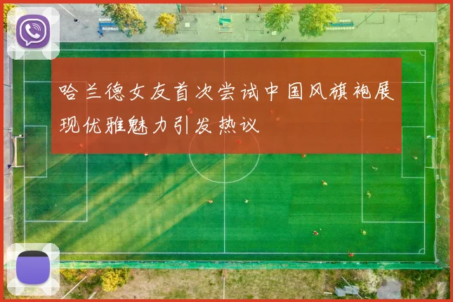 哈兰德女友首次尝试中国风旗袍展现优雅魅力引发热议