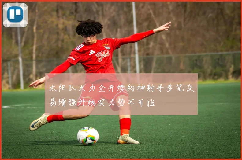 太阳队火力全开续约神射手多笔交易增强外线实力势不可挡